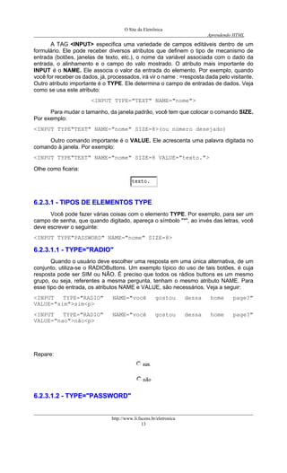 O Site da Eletrônica 
Aprendendo HTML 
A TAG <INPUT> especifica uma variedade de campos editáveis dentro de um formulário. Ele pode receber diversos atributos que definem o tipo de mecanismo de entrada (botões, janelas de texto, etc.), o nome da variável associada com o dado da entrada, o alinhamento e o campo do valo mostrado. O atributo mais importante do INPUT é o NAME. Ele associa o valor da entrada do elemento. Por exemplo, quando você for receber os dados, já, processados, irá vir o name : =resposta dada pelo visitante. Outro atributo importante é o TYPE. Ele determina o campo de entradas de dados. Veja como se usa este atributo: 
<INPUT TYPE="TEXT" NAME="nome"> 
Para mudar o tamanho, da janela padrão, você tem que colocar o comando SIZE. Por exemplo: 
<INPUT TYPE"TEXT" NAME="nome" SIZE=8>(ou número desejado) 
Outro comando importante é o VALUE. Ele acrescenta uma palavra digitada no comando à janela. Por exemplo: 
<INPUT TYPE"TEXT" NAME="nome" SIZE=8 VALUE="texto."> 
Olhe como ficaria: 
66..22..33..11 -- TTIIPPOOSS DDEE EELLEEMMEENNTTOOSS TTYYPPEE 
Você pode fazer várias coisas com o elemento TYPE. Por exemplo, para ser um campo de senha, que quando digitado, apareça o símbolo "*", ao invés das letras, você deve escrever o seguinte: 
<INPUT TYPE"PASSWORD" NAME="nome" SIZE=8> 
66..22..33..11..11 -- TTYYPPEE==""RRAADDIIOO"" 
Quando o usuário deve escolher uma resposta em uma única alternativa, de um conjunto, utiliza-se o RADIOButtons. Um exemplo típico do uso de tais botões, é cuja resposta pode ser SIM ou NÃO. É preciso que todos os rádios buttons es um mesmo grupo, ou seja, referentes a mesma pergunta, tenham o mesmo atributo NAME. Para esse tipo de entrada, os atributos NAME e VALUE, são necessários. Veja a seguir: 
<INPUT TYPE="RADIO" NAME="você gostou dessa home page?" VALUE="sim">sim<p> 
<INPUT TYPE="RADIO" NAME="você gostou dessa home page?" VALUE="nao">não<p> 
Repare: 
66..22..33..11..22 -- TTYYPPEE==""PPAASSSSWWOORRDD"" http://www.li.facens.br/eletronica 
13 
 