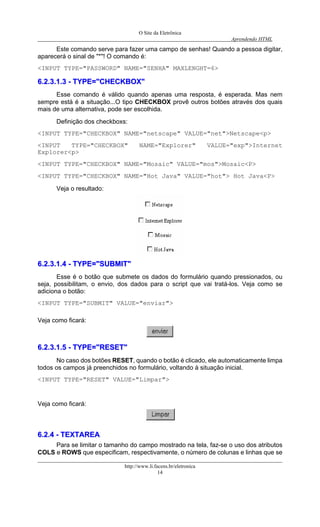 O Site da Eletrônica 
Aprendendo HTML 
Este comando serve para fazer uma campo de senhas! Quando a pessoa digitar, aparecerá o sinal de "*"! O comando é: 
<INPUT TYPE="PASSWORD" NAME="SENHA" MAXLENGHT=6> 
66..22..33..11..33 -- TTYYPPEE==""CCHHEECCKKBBOOXX"" 
Esse comando é válido quando apenas uma resposta, é esperada. Mas nem sempre está é a situação...O tipo CHECKBOX provê outros botões através dos quais mais de uma alternativa, pode ser escolhida. 
Definição dos checkboxs: 
<INPUT TYPE="CHECKBOX" NAME="netscape" VALUE="net">Netscape<p> 
<INPUT TYPE="CHECKBOX" NAME="Explorer" VALUE="exp">Internet Explorer<p> 
<INPUT TYPE="CHECKBOX" NAME="Mosaic" VALUE="mos">Mosaic<P> 
<INPUT TYPE="CHECKBOX" NAME="Hot Java" VALUE="hot"> Hot Java<P> 
Veja o resultado: 
66..22..33..11..44 -- TTYYPPEE==""SSUUBBMMIITT"" 
Esse é o botão que submete os dados do formulário quando pressionados, ou seja, possibilitam, o envio, dos dados para o script que vai tratá-los. Veja como se adiciona o botão: 
<INPUT TYPE="SUBMIT" VALUE="enviar"> 
Veja como ficará: 
66..22..33..11..55 -- TTYYPPEE==""RREESSEETT"" 
No caso dos botões RESET, quando o botão é clicado, ele automaticamente limpa todos os campos já preenchidos no formulário, voltando à situação inicial. 
<INPUT TYPE="RESET" VALUE="Limpar"> 
Veja como ficará: 
66..22..44 -- TTEEXXTTAARREEAA http://www.li.facens.br/eletronica 
14 
Para se limitar o tamanho do campo mostrado na tela, faz-se o uso dos atributos COLS e ROWS que especificam, respectivamente, o número de colunas e linhas que se  