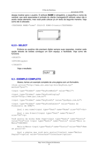 O Site da Eletrônica 
Aprendendo HTML 
deseja mostrar para o usuário. O atributo NAME é obrigatório, e especifica o nome da variável, que será associadaa à entrada do cliente (navegador)O atributo value não é aceito nesse elemento, mas você pode colocar já um texto da seguinte maneira. Veja como ele é colocado: 
<TEXTAREA NAME="nome" COLS=20 ROWS=3>texto</TEXTAREA> 
66..22..55 -- SSEELLEECCTT 
Embora os usuários não precisem digitar sempre suas respostas, mostrar cada opção através de botões consegue um bom espaço, e facilidade. Veja como ele funciona: 
<SELECT> 
<OPTION>opção1 
</SELECT> 
Veja o resultado: 
66..33 -- EEXXEEMMPPLLOO CCOOMMPPLLEETTOO 
Abaixo, temos um exemplo completo de uma página com um formulário. 
<form action="http://www.uki.edu/cgi-bin/AnyForm.cgi" method="post"> 
<input type="Hidden" name="AnyFormModle" value="Mail"> 
<input type="Hidden" name="AnyFormDisplay" value="http://www.gun.com.br"> 
<input type="Hidden" name="AnyFormTo" value="gun@gun.com.br"> 
<input type="Hidden" name="AnyFormSubject" value="Dados do Formulário de HTML"> 
Qual o seu nome?<input type="Text" name="Nome" size="40"><br> 
Qual o seu E-mail?<input type="Text" name="E-mail" size="40"><p> 
Você gostou da minha Home Page?<input type="Radio" name="Gostou" value="Sim">sim <input type="Radio" name="Gostou" value="Mais ou Menos"CHECKED> 
Mais ou Menos <input type="Radio" name="Gostou" value="Não">Nem um pouco!<P> 
Qual a página que você mais gostou??<select name="Melhor Página"><option value="Interface">Interface</option> 
http://www.li.facens.br/eletronica 
15 
 