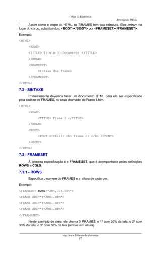 O Site da Eletrônica 
Aprendendo HTML 
http://www.li.facens.br/eletronica 
17 
Assim como o corpo do HTML, os FRAMES tem sua estrutura. Eles entram no lugar do corpo, substituindo o <BODY></BODY> por <FRAMESET></FRAMESET>. 
Exemplo: 
<HTML> 
<HEAD> 
<TITLE> Título do Documento </TITLE> 
</HEAD> 
<FRAMESET> 
Sintaxe dos Frames 
</FRAMESET> 
</HTML> 
77..22 -- SSIINNTTAAXXEE 
Primeiramente devemos fazer um documento HTML para ele ser especificado pela sintaxe de FRAMES, no caso chamado de Frame1.htm. 
<HTML> 
<HEAD> 
<TITLE> Frame 1 </TITLE> 
</HEAD> 
<BODY> 
<FONT SIZE=+1> <B> Frame n1 </B> </FONT> 
</BODY> 
</HTML> 
77..33 -- FFRRAAMMEESSEETT 
A primeira especificação é o FRAMESET, que é acompanhado pelas definições ROWS e COLS. 
77..33..11 -- RROOWWSS 
Especifica o numero de FRAMES e a altura de cada um. 
Exemplo: 
<FRAMESET ROWS="20%,30%,50%"> 
<FRAME SRC="FRAME1.HTM"> 
<FRAME SRC="FRAME1.HTM"> 
<FRAME SRC="FRAME1.HTM"> 
</FRAMESET> 
Neste exemplo de cima, ele chama 3 FRAMES, o 1º com 20% da tela, o 2º com 30% da tela, o 3º com 50% da tela (ambos em altura).  