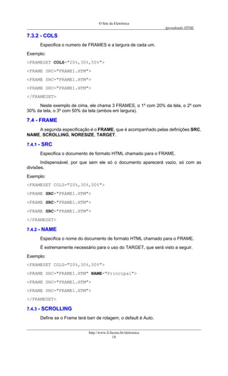 O Site da Eletrônica 
Aprendendo HTML 
http://www.li.facens.br/eletronica 
18 
77..33..22 -- CCOOLLSS 
Especifica o numero de FRAMES e a largura de cada um. 
Exemplo: 
<FRAMESET COLS="20%,30%,50%"> 
<FRAME SRC="FRAME1.HTM"> 
<FRAME SRC="FRAME1.HTM"> 
<FRAME SRC="FRAME1.HTM"> 
</FRAMESET> 
Neste exemplo de cima, ele chama 3 FRAMES, o 1º com 20% da tela, o 2º com 30% da tela, o 3º com 50% da tela (ambos em largura). 
77..44 -- FFRRAAMMEE 
A segunda especificação é o FRAME, que é acompanhado pelas definições SRC, NAME, SCROLLING, NORESIZE, TARGET. 
77..44..11 -- SSRRCC 
Especifica o documento de formato HTML chamado para o FRAME. 
Indispensável, por que sem ele só o documento aparecerá vazio, só com as divisões. 
Exemplo: 
<FRAMESET COLS="20%,30%,50%"> 
<FRAME SRC="FRAME1.HTM"> 
<FRAME SRC="FRAME1.HTM"> 
<FRAME SRC="FRAME1.HTM"> 
</FRAMESET> 
77..44..22 -- NNAAMMEE 
Especifica o nome do documento de formato HTML chamado para o FRAME. 
É extremamente necessário para o uso do TARGET, que será visto a seguir. 
Exemplo: 
<FRAMESET COLS="20%,30%,50%"> 
<FRAME SRC="FRAME1.HTM" NAME="Principal"> 
<FRAME SRC="FRAME1.HTM"> 
<FRAME SRC="FRAME1.HTM"> 
</FRAMESET> 
77..44..33 -- SSCCRROOLLLLIINNGG 
Define se o Frame terá barr de rolagem, o default é Auto.  