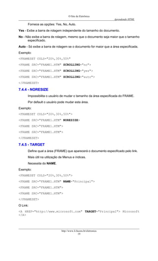 O Site da Eletrônica 
Aprendendo HTML 
http://www.li.facens.br/eletronica 
19 
Fornece as opções: Yes, No, Auto. 
Yes - Exibe a barra de rolagem independente do tamanho do documento. 
No - Não exibe a barra de rolagem, mesmo que o documento seja maior que o tamanho especificado. 
Auto - Só exibe a barra de rolagem se o documento for maior que a área especificada. 
Exemplo: 
<FRAMESET COLS="20%,30%,50%" 
<FRAME SRC="FRAME1.HTM" SCROLLING="no"> 
<FRAME SRC="FRAME1.HTM" SCROLLING="yes"> 
<FRAME SRC="FRAME1.HTM" SCROLLING="auto"> 
</FRAMESET> 
77..44..44 -- NNOORREESSIIZZEE 
Impossibilita o usuário de mudar o tamanho da área especificada do FRAME. 
Por default o usuário pode mudar esta área. 
Exemplo: 
<FRAMESET COLS="20%,30%,50%"> 
<FRAME SRC="FRAME1.HTM" NORESIZE> 
<FRAME SRC="FRAME1.HTM"> 
<FRAME SRC="FRAME1.HTM"> 
</FRAMESET> 
77..44..55 -- TTAARRGGEETT 
Define qual a área (FRAME) que aparecerá o documento especificado pelo link. 
Mais útil na utilização de Menus e índices. 
Necessita do NAME. 
Exemplo: 
<FRAMESET COLS="20%,30%,50%"> 
<FRAME SRC="FRAME1.HTM" NAME="Principal"> 
<FRAME SRC="FRAME1.HTM"> 
<FRAME SRC="FRAME1.HTM"> 
</FRAMESET> 
O Link: 
<A HREF="http://www.microsoft.com" TARGET="Principal"> Microsoft </A>  