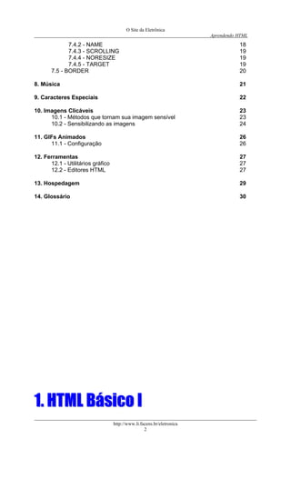 O Site da Eletrônica 
Aprendendo HTML 
http://www.li.facens.br/eletronica 
2 
7.4.2 - NAME 18 
7.4.3 - SCROLLING 19 
7.4.4 - NORESIZE 19 
7.4.5 - TARGET 19 
7.5 - BORDER 20 
8. Música 21 
9. Caracteres Especiais 22 
10. Imagens Clicáveis 23 
10.1 - Métodos que tornam sua imagem sensível 23 
10.2 - Sensibilizando as imagens 24 
11. GIFs Animados 26 
11.1 - Configuração 26 
12. Ferramentas 27 
12.1 - Utilitários gráfico 27 
12.2 - Editores HTML 27 
13. Hospedagem 29 
14. Glossário 30 
11.. HHTTMMLL BBáássiiccoo II  