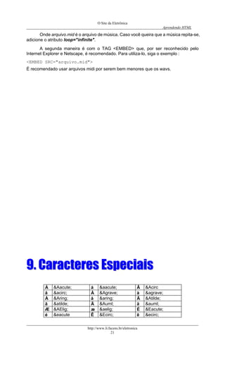 O Site da Eletrônica 
Aprendendo HTML 
http://www.li.facens.br/eletronica 
21 
Onde arquivo.mid é o arquivo de música. Caso você queira que a música repita-se, adicione o atributo loop="infinite". 
A segunda maneira é com o TAG <EMBED> que, por ser reconhecido pelo Internet Explorer e Netscape, é recomendado. Para utiliza-lo, siga o exemplo : 
<EMBED SRC="arquivo.mid"> 
É recomendado usar arquivos midi por serem bem menores que os wavs. 
99.. CCaarraacctteerreess EEssppeecciiaaiiss 
Á 
&Aacute; 
á 
&aacute; 
Â 
&Acirc 
â 
&acirc; 
À 
&Agrave; 
à 
&agrave; 
Å 
&Aring; 
å 
&aring; 
Ã 
&Atilde; 
ã 
&atilde; 
Ä 
&Auml; 
ä 
&auml; 
Æ 
&AElig; 
æ 
&aelig; 
É 
&Eacute; 
é 
&eacute 
Ê 
&Ecirc; 
ê 
&ecirc;  