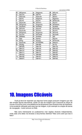 O Site da Eletrônica 
Aprendendo HTML 
http://www.li.facens.br/eletronica 
22 
È 
&Egrave; 
è 
&egrave; 
Ë 
&Euml; 
ë 
&euml; 
Ð 
&ETH; 
ð 
&eth; 
Í 
&Iacute; 
í 
&iacute 
Î 
&Icirc; 
î 
&icirc; 
Ì 
&Igrave; 
ì 
&igrave; 
Ï 
&Iuml; 
ï 
&iuml; 
Ó 
&Oacute; 
ó 
&oacute; 
Ô 
&Ocirc; 
ô 
&ocirc 
Ò 
&Ograve; 
ò 
&ograve; 
Ø 
&Oslash; 
ø 
&oslash; 
Õ 
&Otilde; 
õ 
&otilde; 
Ö 
&Ouml; 
ö 
&ouml; 
Ú 
&Uacute; 
ú 
&uacute; 
Û 
&Ucirc; 
û 
&ucirc; 
Ù 
&Ugrave; 
ù 
&ugrave; 
Ü 
&Uuml; 
ü 
&uuml; 
Ç 
&Ccedil; 
ç 
&ccedil; 
Ñ 
&Ntilde; 
ñ 
&ntilde; 
< 
< 
> 
> 
& 
&amp; 
" 
" 
® 
&reg; 
© 
&copy; 
Ý 
&Yacute; 
ý 
&yacute; 
Þ 
&THORN; 
þ 
&thorn; 
ß 
&szlig; 
º 
º 
ª 
&170; 
¹ 
¹ 
² 
² 
³ 
³ 
ƒ 
 
† 
 
‡ 
 
‰ 
 
¢ 
¢ 
£ 
£ 
« 
« 
± 
± 
» 
» 
· 
· 
¼ 
¼ 
½ 
½ 
¾ 
¾ 
¿ 
¿ 
× 
× 
÷ 
÷ 
¡ 
¡ 
¤ 
¤ 
1100.. IImmaaggeennss CClliiccáávveeiiss 
Você já deve ter reparado que algumas home pages possuem imagens que não são simples figuras decorativas, existe um tipo de imagem que é sensível ao clique de mouse e funciona como uma plataforma de lançamento para diversos links de hipertexto. Uma excelente utilização para esse tipo de imagem, é por exemplo na criação de barras de navegação - muito comuns na Web. 
Não seria interessante se pudéssemos criar regiões clicáveis independentes, onde cada uma delas nos levasse a documentos distintos? Mas como será que isso é feito?  