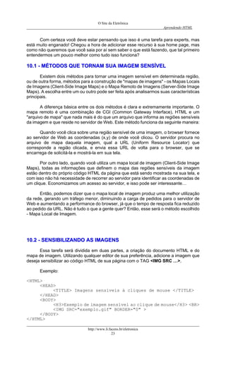 O Site da Eletrônica 
Aprendendo HTML 
http://www.li.facens.br/eletronica 
23 
Com certeza você deve estar pensando que isso é uma tarefa para experts, mas está muito enganado! Chegou a hora de adicionar esse recurso à sua home page, mas como não queremos que você saia por aí sem saber o que está fazendo, que tal primeiro entendermos um pouco melhor como tudo isso funciona? 
1100..11 -- MMÉÉTTOODDOOSS QQUUEE TTOORRNNAAMM SSUUAA IIMMAAGGEEMM SSEENNSSÍÍVVEELL 
Existem dois métodos para tornar uma imagem sensível em determinada região, ou de outra forma, métodos para a construção de "mapas de imagens" - os Mapas Locais de Imagens (Client-Side Image Maps) e o Mapa Remoto de Imagens (Server-Side Image Maps). A escolha entre um ou outro pode ser feita após analisarmos suas características principais. 
A diferença básica entre os dois métodos é clara e extremamente importante. O mapa remoto é uma combinação de CGI (Common Gateway Interface), HTML e um "arquivo de mapa" que nada mais é do que um arquivo que informa as regiões sensíveis da imagem e que reside no servidor de Web. Este método funciona da seguinte maneira: 
Quando você clica sobre uma região sensível de uma imagem, o browser fornece ao servidor de Web as coordenadas (x,y) de onde você clicou. O servidor procura no arquivo de mapa daquela imagem, qual a URL (Uniform Resource Locator) que corresponde a região clicada, e envia essa URL de volta para o browser, que se encarrega de solicitá-la e mostrá-la em sua tela. 
Por outro lado, quando você utiliza um mapa local de imagem (Client-Side Image Maps), todas as informações que definem o mapa das regiões sensíveis da imagem estão dentro do próprio código HTML da página que está sendo mostrada na sua tela, e com isso não há necessidade de recorrer ao servidor para identificar as coordenadas de um clique. Economizamos um acesso ao servidor, e isso pode ser interessante… 
Então, podemos dizer que o mapa local de imagem produz uma melhor utilização da rede, gerando um tráfego menor, diminuindo a carga de pedidos para o servidor de Web e aumentando a performance do browser, já que o tempo de resposta fica reduzido ao pedido da URL. Não é tudo o que a gente quer? Então, esse será o método escolhido - Mapa Local de Imagem. 
1100..22 -- SSEENNSSIIBBIILLIIZZAANNDDOO AASS IIMMAAGGEENNSS 
Essa tarefa será dividida em duas partes, a criação do documento HTML e do mapa de imagem. Utilizando qualquer editor de sua preferência, adicione a imagem que deseja sensibilizar ao código HTML de sua página com o TAG <IMG SRC …>. 
Exemplo: 
<HTML> 
<HEAD> 
<TITLE> Imagens sensíveis à cliques de mouse </TITLE> 
</HEAD> 
<BODY> 
<H3>Exemplo de imagem sensível ao clique de mouse</H3> <BR> 
<IMG SRC="exemplo.gif" BORDER="0" > 
</BODY> 
</HTML>  