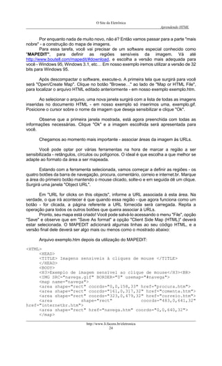 O Site da Eletrônica 
Aprendendo HTML 
http://www.li.facens.br/eletronica 
24 
Por enquanto nada de muito novo, não é? Então vamos passar para a parte "mais nobre" - a construção do mapa de imagens. 
Para essa tarefa, você vai precisar de um software especial conhecido como "MAPEDIT", para definir as regiões sensíveis da imagem. Vá até http://www.boutell.com/mapedit/#download, e escolha a versão mais adequada para você - Windows 95, Windows 3.1, etc… Em nosso exemplo iremos utilizar a versão de 32 bits para Windows 95. 
Após descompactar o software, execute-o. A primeira tela que surgirá para você será "Open/Create Map". Clique no botão "Browse…" ao lado de "Map or HTML File", para localizar o arquivo HTML editado anteriormente - em nosso exemplo exemplo.htm. 
Ao selecionar o arquivo, uma nova janela surgirá com a lista de todas as imagens inseridas no documento HTML - em nosso exemplo só inserimos uma, exemplo.gif. Posicione o cursor sobre o nome da imagem que deseja sensibilizar e clique "Ok". 
Observe que a primeira janela mostrada, está agora preenchida com todas as informações necessárias. Clique "Ok" e a imagem escolhida será apresentada para você. 
Chegamos ao momento mais importante - associar áreas da imagem às URLs. 
Você pode optar por várias ferramentas na hora de marcar a região a ser sensibilizada - retângulos, círculos ou polígonos. O ideal é que escolha a que melhor se adapte ao formato da área a ser mapeada. 
Estando com a ferramenta selecionada, vamos começar a definir as regiões - os quatro botões da barra de navegação, procura, comentário, correio e internet.br. Marque a área do primeiro botão mantendo o mouse clicado, solte-o e em seguida dê um clique. Surgirá uma janela "Object URL". 
Em "URL for clicks on this objects", informe a URL associada à esta área. Na verdade, o que irá acontecer é que quando essa região - que agora funciona como um botão - for clicada, a página referente a URL fornecida será carregada. Repita a operação para todos os outros botões que queira associar à URLs. 
Pronto, seu mapa está criado! Você pode salvá-lo acessando o menu "File", opção "Save" e observe que em "Save As format" a opção "Client Side Map (HTML)" deverá estar selecionada. O MAPEDIT adicionará algumas linhas ao seu código HTML, e a versão final dele deverá ser algo mais ou menos como o mostrado abaixo: 
Arquivo exemplo.htm depois da utilização do MAPEDIT: 
<HTML> 
<HEAD> 
<TITLE> Imagens sensíveis à cliques de mouse </TITLE> 
</HEAD> 
<BODY> 
<H3>Exemplo de imagem sensível ao clique de mouse</H3><BR> 
<IMG SRC="navega.gif" BORDER="0" usemap="#navega"> 
<map name="navega"> 
<area shape="rect" coords="0,0,158,33" href="procura.htm"> 
<area shape="rect" coords="161,0,317,32" href="comenta.htm"> 
<area shape="rect" coords="323,0,479,32" href="correio.htm"> 
<area shape="rect" coords="483,0,641,32" href="internetbr.htm"> 
<area shape="rect" href="navega.htm" coords="0,0,640,32"> 
</map>  