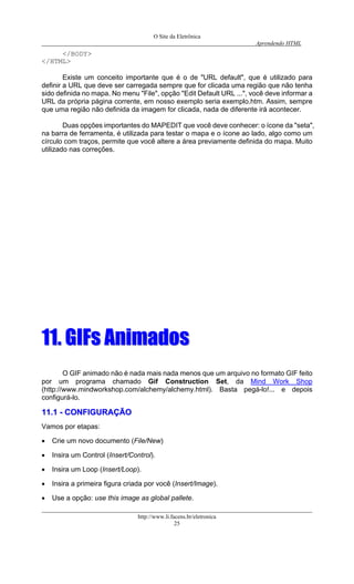 O Site da Eletrônica 
Aprendendo HTML 
http://www.li.facens.br/eletronica 
25 
</BODY> 
</HTML> 
Existe um conceito importante que é o de "URL default", que é utilizado para definir a URL que deve ser carregada sempre que for clicada uma região que não tenha sido definida no mapa. No menu "File", opção "Edit Default URL ...", você deve informar a URL da própria página corrente, em nosso exemplo seria exemplo.htm. Assim, sempre que uma região não definida da imagem for clicada, nada de diferente irá acontecer. 
Duas opções importantes do MAPEDIT que você deve conhecer: o ícone da "seta", na barra de ferramenta, é utilizada para testar o mapa e o ícone ao lado, algo como um círculo com traços, permite que você altere a área previamente definida do mapa. Muito utilizado nas correções. 
1111.. GGIIFFss AAnniimmaaddooss 
O GIF animado não é nada mais nada menos que um arquivo no formato GIF feito por um programa chamado Gif Construction Set, da Mind Work Shop (http://www.mindworkshop.com/alchemy/alchemy.html). Basta pegá-lo!... e depois configurá-lo. 
1111..11 -- CCOONNFFIIGGUURRAAÇÇÃÃOO 
Vamos por etapas: 
• Crie um novo documento (File/New) 
• Insira um Control (Insert/Control). 
• Insira um Loop (Insert/Loop). 
• Insira a primeira figura criada por você (Insert/Image). 
• Use a opção: use this image as global pallete.  