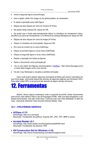 O Site da Eletrônica 
Aprendendo HTML 
http://www.li.facens.br/eletronica 
26 
• Insira a segunda figura (Insert/Image). 
• Use a opção: dither this image as the global pallete, se necessário. 
• E repita a operação para cada figura. 
• Depois de dois cliques em cima do Control (3ª linha) 
• Na opção delay coloque 50, clique em OK. 
• Se quiser que o fundo seja transparente clique no checkbox do transparent colour, escolha a cor para ser transparente, e no Remove by coloque Background, clique em OK. 
• Depois de dois cliques em cima da Image (4ª linha) 
• Clique no checkbox do local palette, clique em OK. 
• Em cima do control vá no menu Edit/Copy. 
• Clique na primeira figura e vá ao menu Edit/Paste. 
• Clique na segunda figura e vá ao menu Edit/Paste. 
• Repita a operação em todas as figuras. 
• Salve o documento como animação.gif 
• Vá no seu editor de Páginas (recomendável o HotDog - http://www.Sausage.com/) e insira esta imagen como uma normal. 
• Vá até o seu Netscape e visualize a perfeita animação. 
Caso você queira adquirir algumas animações já feitas para serem colocadas em sua home page, você pode adquiri-las através de algumas páginas que fornecem GIFs. Para obter estas GIFs, é só procura-las através de algum serviço de busca. 
1122.. FFeerrrraammeennttaass 
Abaixo, temos alguns endereços onde é possível encontrar certas ferramentas para tornar mais rápido e fácil o uso da linguagem HTML. Não que seja obrigatório o uso destas ferramentas, mas são muito boas. Você faz tudo com mais facilidade. E além do mais, você pode adicionar mais recursos através destas. Veja: 
1122..11 -- UUTTIILLIITTÁÁRRIIOOSS GGRRÁÁFFIICCOO 
•• AACCDDsseeee vv11..3311 
HomePage: http://vvv.com/acd/ 
Descrição: Visualizador de gráficos. Suporta GIF, JPG, TIFF, BMP e outros. 
•• AAccrroobbaatt RReeaaddeerr vv22..11 
HomePage: http://www.adobe.com/Acrobat/AcrobatWWW.html 
Descrição: Visualizador de arquivos .PDF 
•• GGiiff CCoonnssttrruuccttiioonn SSeett ffoorr WWiinnddoowwss vv11..00LL 
HomePage: http://www.mindworkshop.com/alchemy/gifcon.html  