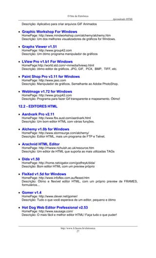 O Site da Eletrônica 
Aprendendo HTML 
http://www.li.facens.br/eletronica 
27 
Descrição: Aplicativo para criar arquivos GIF Animados 
•• GGrraapphhiicc WWoorrkksshhoopp FFoorr WWiinnddoowwss 
HomePage: http://www.mindworkshop.com/alchemy/alchemy.htm 
Descrição: Um dos melhores visualizadores de gráficos for Windows. 
•• GGrraapphhxx VViieewweerr vv11..5511 
HomePage: http://www.group42.com 
Descrição: Um ótimo programa manipulador de gráficos 
•• LLVViieeww PPrroo vv11..bb11 FFoorr WWiinnddoowwss 
HomePage:http://world.std.com/~mmedia/lviewp.html 
Descrição: ótimo editor de gráficos. JPG, GIF, PCX, BMP, TIFF, etc. 
•• PPaaiinntt SShhoopp PPrroo vv33..1111 ffoorr WWiinnddoowwss 
HomePage: http://www.jasc.com 
Descrição: Manipulador de gráficos. Semelhante ao Adobe PhotoShop. 
•• WWeebbIImmaaggee vv11..7722 ffoorr WWiinnddoowwss 
HomePage: http://www.group42.com 
Descrição: Programa para fazer Gif transparente e mapeamento. Ótimo! 
1122..22 -- EEDDIITTOORREESS HHTTMMLL 
•• AAaarrddvvaarrkk PPrroo vv22..1111 
HomePage: http://www.fbs.aust.com/aardvark.html 
Descrição: Um bom editor HTML com várias funções. 
•• AAllcchheemmyy vv11..00bb ffoorr WWiinnddoowwss 
HomePage: http://www.stormsurge.com/alchemy/ 
Descrição: Editor HTML, mais um programa de FTP e Telnet. 
•• AArraacchhnniidd HHTTMMLL EEddiittoorr 
HomePage: http://rhwww.richuish.ac.uk/resource.htm 
Descrição: Um editor de HTML que suporta as mais utilizadas TAGs 
•• DDiiddaa vv11..5500 
HomePage: http://home.netvigator.com/godfreyk/dida/ 
Descrição: Bom editor HTML com um preview próprio 
•• FFlleeXXeedd vv11..55dd ffoorr WWiinnddoowwss 
HomePage: http://www.infoflex.com.au/flexed.htm 
Descrição: Ótimo e flexível editor HTML, com um próprio preview de FRAMES, formulários... 
•• GGoommeerr vv11..44 
HomePage: http://www.clever.net/gomer/ 
Descrição: Tudo o que você esperava de um editor, pequeno e ótimo 
•• HHoott DDoogg WWeebb EEddiittoorr PPrreeffeessssiioonnaall vv22..5533 
HomePage: http://www.sausage.com/ 
Descrição: O mais fácil e melhor editor HTML! Faça tudo o que puder! 
 