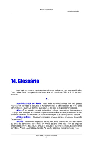 O Site da Eletrônica 
Aprendendo HTML 
http://www.li.facens.br/eletronica 
29 
1144.. GGlloossssáárriioo 
Aqui você encontra as palavras mais utilizadas na Internet com seus significados. 
Caso deseje fazer uma pesquisa no Nestcape 3.0 pressione CTRL + F ou no Menu Edit/Find.. 
-- AA -- 
AAddmmiinniissttrraaddoorr ddee RReeddee - Toda rede de computadores tem uma pessoa responsável por toda a estrutura e funcionamento: o administrador da rede. Esse administrador é quem vai definir a que recursos da rede cada pessoa terá acesso. 
AAlliiaass - É um apelido que você pode utilizar no lugar de um e-mail de uma pessoa ou grupo. Por exemplo, ao invés de organizar uma lista de endereços eletrônicos com e-mail de cada um, você fornece um nome mais simples que identifique cada pessoa. 
AArrttiiggoo ((aarrttiiccllee)) - Qualquer mensagem enviada para os grupos de discussão (newsgroups). 
AArrcchhiiee - Ferramenta de procura de arquivos. Para consultá-los, usa-se o Telnet ou envia-se comandos por e-mail. O Archie devolve uma lista com os arquivos encontrados através de palavras-chave ou através de alguma descrição. Existem vários servidores Archie espalhados pela rede. Ao usá-lo, localize o mais próximo de você.  