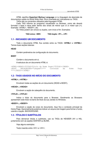 O Site da Eletrônica 
Aprendendo HTML 
http://www.li.facens.br/eletronica 
3 
HTML significa Hypertext Markup Language e é a linguagem de descrição de documentos usada na World Wide Web. Ela é orientada por marcadores ou TAGs. 
TAGs são os comandos utilizados pela linguagem HTML. 
Cada TAG informa ao programa visualizador ou Browser, como ele deverá formatar o texto e deve estar dentro dos sinais de menor que (<) e maior que (>). Exemplo: <HTML>, <BODY>, etc. 
Os TAGs podem ser únicos ou duplos, com início e fim. Exemplos: 
TAG único: <BR> TAG duplo: <P>....</P> 
11..11 -- IINNIICCIIAANNDDOO UUMM DDOOCCUUMMEENNTTOO 
Todo o documento HTML fica contido entre os TAGS: <HTML> e </HTML>. Temos duas seções básicas: 
HEAD 
Contém parâmetros de configuração do documento. 
BODY 
Contém o documento em si. 
A estrutura de um documento HTML é: 
<HTML><HEAD><TITLE>Título da Home Page</TITLE></HEAD> 
<BODY BACKGROUND="imagem">*** Conteúdo da Home Page ***</BODY></HTML> 
11..22 -- TTAAGGSS UUSSAADDOOSS NNOO IINNÍÍCCIIOO DDOO DDOOCCUUMMEENNTTOO 
<HTML>...</HTML> 
Envolvem todas as seções de um documento (HEAD e BODY). 
<HEAD>...</HEAD> 
Envolvem a seção de cabeçalho do documento. 
<TITLE>...</TITLE> 
Indica o título do documento para o Browser. Geralmente os Browsers apresentam este título na barra de título da sua Janela no Windows. 
<BODY>...</BODY> 
Envolvem a seção de corpo do documento. Aqui fica o conteúdo principal da Home Page. Opcionalmente podemos indicar um arquivo de imagem para formar o fundo, usando a opção: BACKGROUND. 
11..33 -- TTÍÍTTUULLOOSS EE SSUUBBTTÍÍTTUULLOOSS 
Para demarcar títulos e subtítulos, use os TAGs de HEADER (H1 a H6), juntamente com as opções CENTER ou BLINK. 
Veja alguns exemplos: 
Texto inserido entre <H1> e </H1>:  