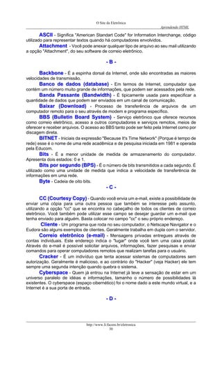 O Site da Eletrônica 
Aprendendo HTML 
http://www.li.facens.br/eletronica 
30 
AASSCCIIII - Significa "American Standart Code" for Information Interchange, código utilizado para representar textos quando há computadores envolvidos. 
AAttttaacchhmmeenntt - Você pode anexar qualquer tipo de arquivo ao seu mail utilizando a opção "Attachment", do seu software de correio eletrônico. 
-- BB -- 
BBaacckkbboonnee - É a espinha dorsal da Internet, onde são encontradas as maiores velocidades de transmissão. 
BBaannccoo ddee ddaaddooss ((ddaattaabbaassee)) - Em termos de Internet, computador que contém um número muito grande de informações, que podem ser acessados pela rede. 
BBaannddaa PPaassssaannttee ((BBaannddwwiiddtthh)) - É tipicamente usada para especificar a quantidade de dados que podem ser enviados em um canal de comunicação. 
BBaaiixxaarr ((DDoowwnnllooaadd)) - Processo de transferência de arquivos de um computador remoto para o seu através de modem e programa específico. 
BBBBSS ((BBuulllleettiinn BBooaarrdd SSyysstteemm)) - Serviço eletrônico que oferece recursos como correio eletrônico, acesso a outros computadores e serviços remotos, meios de oferecer e receber arquivos. O acesso ao BBS tanto pode ser feito pela Internet como por discagem direta. 
BBIITTNNEETT - Iniciais da expressão "Because It's Time Network" (Porque é tempo de rede) esse é o nome de uma rede acadêmica e de pesquisa iniciada em 1981 e operada pela Educom. 
BBiittss - É a menor unidade de medida de armazenamento do computador. Apresenta dois estados: 0 e 1. 
BBiittss ppoorr sseegguunnddoo ((BBPPSS)) - É o número de bits transmitidos a cada segundo. É utilizado como uma unidade de medida que indica a velocidade de transferência de informações em uma rede. 
BByyttee - Cadeia de oito bits. 
-- CC -- 
CCCC ((CCoouurrtteessyy CCooppyy)) - Quando você envia um e-mail, existe a possibilidade de enviar uma cópia para uma outra pessoa que também se interesse pelo assunto, utilizando a opção "cc" que se encontra no cabeçalho de todos os clientes de correio eletrônico. Você também pode utilizar esse campo se desejar guardar um e-mail que tenha enviado para alguém. Basta colocar no campo "cc" o seu próprio endereço. 
CClliieennttee - Um programa que roda no seu computador, o Netscape Navigator e o Eudora são alguns exemplos de clientes. Geralmente trabalha em dupla com o servidor. 
CCoorrrreeiioo eelleettrrôônniiccoo ((ee--mmaaiill)) - Mensagens privadas entregues através de contas individuais. Este endereço indica o "lugar" onde você tem uma caixa postal. Através do e-mail é possível solicitar arquivos, informações, fazer pesquisas e enviar comandos para operar computadores remotos que realizam tarefas para o usuário. 
CCrraacckkeerr - É um indivíduo que tenta acessar sistemas de computadores sem autorização. Geralmente é malicioso, e ao contrário do "Hacker" (veja Hacker) ele tem sempre uma segunda intenção quando quebra o sistema. 
CCyybbeerrssppaaccee - Quem já entrou na Internet já teve a sensação de estar em um universo paralelo de idéias e informações, tamanho o número de possibilidades lá existentes. O cyberspace (espaço cibernético) foi o nome dado a este mundo virtual, e a Internet é a sua porta de entrada. 
-- DD -- 
 