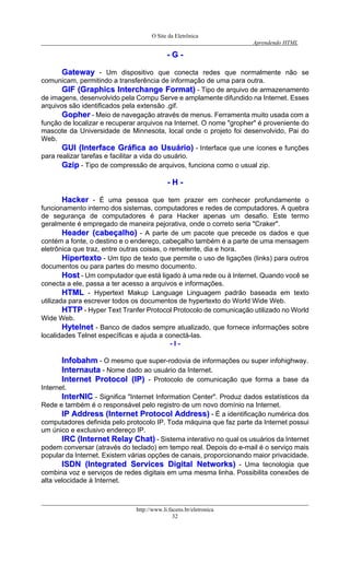 O Site da Eletrônica 
Aprendendo HTML 
http://www.li.facens.br/eletronica 
32 
-- GG -- 
GGaatteewwaayy - Um dispositivo que conecta redes que normalmente não se comunicam, permitindo a transferência de informação de uma para outra. 
GGIIFF ((GGrraapphhiiccss IInntteerrcchhaannggee FFoorrmmaatt)) - Tipo de arquivo de armazenamento de imagens, desenvolvido pela Compu Serve e amplamente difundido na Internet. Esses arquivos são identificados pela extensão .gif. 
GGoopphheerr - Meio de navegação através de menus. Ferramenta muito usada com a função de localizar e recuperar arquivos na Internet. O nome "gropher" é proveniente do mascote da Universidade de Minnesota, local onde o projeto foi desenvolvido, Pai do Web. 
GGUUII ((IInntteerrffaaccee GGrrááffiiccaa aaoo UUssuuáárriioo)) - Interface que une ícones e funções para realizar tarefas e facilitar a vida do usuário. 
GGzziipp - Tipo de compressão de arquivos, funciona como o usual zip. 
-- HH -- 
HHaacckkeerr - É uma pessoa que tem prazer em conhecer profundamente o funcionamento interno dos sistemas, computadores e redes de computadores. A quebra de segurança de computadores é para Hacker apenas um desafio. Este termo geralmente é empregado de maneira pejorativa, onde o correto seria "Craker". 
HHeeaaddeerr ((ccaabbeeççaallhhoo)) - A parte de um pacote que precede os dados e que contém a fonte, o destino e o endereço, cabeçalho também é a parte de uma mensagem eletrônica que traz, entre outras coisas, o remetente, dia e hora. 
HHiippeerrtteexxttoo - Um tipo de texto que permite o uso de ligações (links) para outros documentos ou para partes do mesmo documento. 
HHoosstt - Um computador que está ligado à uma rede ou à Internet. Quando você se conecta a ele, passa a ter acesso a arquivos e informações. 
HHTTMMLL - Hypertext Makup Language Linguagem padrão baseada em texto utilizada para escrever todos os documentos de hypertexto do World Wide Web. 
HHTTTTPP - Hyper Text Tranfer Protocol Protocolo de comunicação utilizado no World Wide Web. 
HHyytteellnneett - Banco de dados sempre atualizado, que fornece informações sobre localidades Telnet específicas e ajuda a conectá-las. 
- I - 
IInnffoobbaahhmm - O mesmo que super-rodovia de informações ou super infohighway. 
IInntteerrnnaauuttaa - Nome dado ao usuário da Internet. 
IInntteerrnneett PPrroottooccooll ((IIPP)) - Protocolo de comunicação que forma a base da Internet. 
IInntteerrNNIICC - Significa "Internet Information Center". Produz dados estatísticos da Rede e também é o responsável pelo registro de um novo domínio na Internet. 
IIPP AAddddrreessss ((IInntteerrnneett PPrroottooccooll AAddddrreessss)) - É a identificação numérica dos computadores definida pelo protocolo IP. Toda máquina que faz parte da Internet possui um único e exclusivo endereço IP. 
IIRRCC ((IInntteerrnneett RReellaayy CChhaatt)) - Sistema interativo no qual os usuários da Internet podem conversar (através do teclado) em tempo real. Depois do e-mail é o serviço mais popular da Internet. Existem várias opções de canais, proporcionando maior privacidade. 
IISSDDNN ((IInntteeggrraatteedd SSeerrvviicceess DDiiggiittaall NNeettwwoorrkkss)) - Uma tecnologia que combina voz e serviços de redes digitais em uma mesma linha. Possibilita conexões de alta velocidade à Internet.  