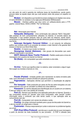 O Site da Eletrônica 
Aprendendo HTML 
http://www.li.facens.br/eletronica 
34 
um site perto de você é garantia de melhores taxas de transferência, sendo assim, procure saber se aquele super site que você sempre visita não possui um espelho no Brasil. 
MMooddeemm - Um dispositivo que transforma sinais analógicos em digitais vice-versa. O nome MODEM, na verdade é uma sigla para MOdulador DEModulador. 
MMoossaaiicc - Interface gráfica que atua como um software-cliente para o FTP, gopher, Usenet News, WAIS e WWW. "Pai" do Netscape. 
-- NN -- 
NNeett - Abreviação para Internet. 
NNeettiiqquueettttee ((NNeettiiqquueettaa)) - Uma combinação das palavras "Net"e "etiquette". São padrões de bom comportamento utilizados na Internet. O conceito básico da "Netiquette" é que existem pessoas reais do outro lado da máquina, sendo assim, comentários ou atitudes desagradáveis são tão ofensivos quanto se estas estivessem na sua frente. 
NNeettssccaappee NNaavviiggaattoorr PPeerrssoonnaall EEddiittiioonn - é um conjunto de softwares gráfico que conecta você a um provedor de acesso a rede Internet e lhe garante fácil acesso a Internet e ao Word Wide Web. 
NNeewwbbiiee - O mesmo que novato na Internet. 
NNeewwssggrroouupp UUsseenneett ((NNeettnneewwss)) - São grupos de discussões que usam software newsreader e servidores. 
NNNNTTPP ((NNeettwwoorrkk NNeewwss TTrraannffeerr PPrroottooccooll)) - Padrão usado para a troca de mensagens dos usuários da Usenet na Internet. 
NNóó ((NNooddee)) - Um computador que está conectado a uma rede. 
-- OO -- 
OOnn--lliinnee - Termo que significa estar no sistema, estar conectado a algum lugar. Daí surgem as revistas e bancos on- line. 
-- PP -- 
PPaaccoottee ((PPaacckkeett)) - Unidade padrão para representar os dados enviados pela rede. Uma informação é sempre dividida em pequenos pacotes. 
PPaaggiinnaaddoorreess - Aplicações clientes que permitem a visualização de páginas WWW. 
PPaarr ttrraannççaaddoo - Cabo produzido por pares de fios de cobre trançados uns aos outros fazendo com que se cancelem os efeitos de ruídos elétricos. 
PPaasssswwoorrdd - É a senha utilizada para identificação de um usuário em um sistema. É ela que valida ou não o seu pedido de conexão. 
PPoorrtt ((11)) - Número que identifica uma aplicação particular na Internet. Quando o seu computador manda um "pacote" para outro computador, este "pacote" contém informação sobre o protocolo que está sendo usado, e que aplicação está se comunicando com ele. 
PPoorrtt ((22)) - Computador com canais de entrada e saída. 
PPoossttiinngg - Um artigo individual mandado para o grupo de discussão da Usenet ou o ato de mandar um artigo para o Usenet. 
PPoossttmmaasstteerr - Pessoa responsável por cuidar e solucionar os problemas ligados ao e-mail. 
PPOOPP ((PPoosstt OOffffiiccee PPrroottooccooll)) - permite que o usuário leia as suas mensagens a partir do servidor de mails localizado no seu provedor . O POP é utilizado para  