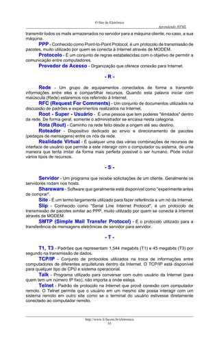 O Site da Eletrônica 
Aprendendo HTML 
http://www.li.facens.br/eletronica 
35 
transmitir todos os mails armazenados no servidor para a máquina cliente, no caso, a sua máquina. 
PPPPPP - Conhecido como Point-to-Point Protocol, é um protocolo de transmissão de pacotes, muito utilizado por quem se conecta à Internet através de MODEM. 
PPrroottooccoolloo - É um conjunto de regras estabelecidas com o objetivo de permitir a comunicação entre computadores. 
PPrroovveeddoorr ddee AAcceessssoo - Organização que oferece conexão para Internet. 
-- RR -- 
RReeddee - Um grupo de equipamentos conectados de forma a transmitir informações entre eles e compartilhar recursos. Quando esta palavra iniciar com maiúscula (Rede) estaremos nos referindo à Internet. 
RRFFCC ((RReeqquueesstt FFoorr CCoommmmeennttss)) - Um conjunto de documentos utilizados na discussão de padrões e experimentos realizados na Internet. 
RRoooott -- SSuuppeerr -- UUssuuáárriioo - É uma pessoa que tem poderes "ilimitados" dentro da rede. De forma geral, somente o administrador se encaixa nesta categoria. 
RRoottaa ((RRoouutt)) - Caminho na rede feito desde a origem até seu destino. 
RRootteeaaddoorr - Dispositivo dedicado ao envio e direcionamento de pacotes (pedaços de mensagens) entre os nós da rede. 
RReeaalliiddaaddee VViirrttuuaall - É qualquer uma das várias combinações de recursos de interface de usuário que permite a este interagir com o computador ou sistema, de uma maneira que tenta imitar da forma mais perfeita possível o ser humano. Pode incluir vários tipos de recursos. 
-- SS -- 
SSeerrvviiddoorr - Um programa que recebe solicitações de um cliente. Geralmente os servidores rodam nos hosts. 
SShhaarreewwaarree - Software que geralmente está disponível como "experimente antes de comprar". 
SSiittee - É um termo largamente utilizado para fazer referência a um nó da Internet. 
SSlliipp - Conhecido como "Serial Line Internet Protocol", é um protocolo de transmissão de pacotes similar ao PPP, muito utilizado por quem se conecta à Internet através de MODEM. 
SSMMTTPP ((SSiimmppllee MMaaiill TTrraannssffeerr PPrroottooccooll)) - É o protocolo utilizado para a transferência de mensagens eletrônicas de servidor para servidor. 
-- TT -- 
TT11,, TT33 - Padrões que representam 1.544 megabits (T1) e 45 megabits (T3) por segundo na transmissão de dados. 
TTCCPP//IIPP - Conjunto de protocolos utilizados na troca de informações entre computadores de diferentes arquiteturas dentro da Internet. O TCP/IP está disponível para qualquer tipo de CPU e sistema operacional. 
TTaallkk - Programa utilizado para conversar com outro usuário da Internet (para quem tem um número IP fixo), não importa a onde esteja. 
TTeellnneett - Padrão de protocolo na Internet que provê conexão com computador remoto. O Telnet permite que o usuário em um mesmo site possa interagir com um sistema remoto em outro site como se o terminal do usuário estivesse diretamente conectado ao computador remoto.  