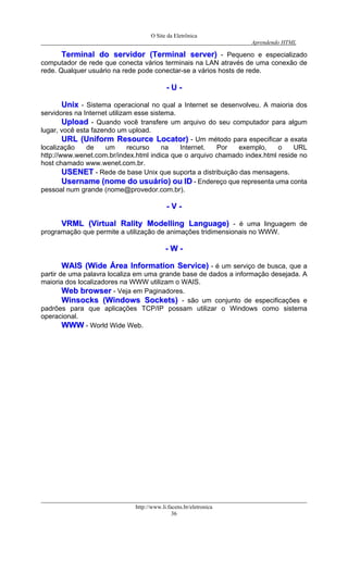 O Site da Eletrônica 
Aprendendo HTML 
http://www.li.facens.br/eletronica 
36 
TTeerrmmiinnaall ddoo sseerrvviiddoorr ((TTeerrmmiinnaall sseerrvveerr)) - Pequeno e especializado computador de rede que conecta vários terminais na LAN através de uma conexão de rede. Qualquer usuário na rede pode conectar-se a vários hosts de rede. 
-- UU -- 
UUnniixx - Sistema operacional no qual a Internet se desenvolveu. A maioria dos servidores na Internet utilizam esse sistema. 
UUppllooaadd - Quando você transfere um arquivo do seu computador para algum lugar, você esta fazendo um upload. 
UURRLL ((UUnniiffoorrmm RReessoouurrccee LLooccaattoorr)) - Um método para especificar a exata localização de um recurso na Internet. Por exemplo, o URL http://www.wenet.com.br/index.html indica que o arquivo chamado index.html reside no host chamado www.wenet.com.br. 
UUSSEENNEETT - Rede de base Unix que suporta a distribuição das mensagens. 
UUsseerrnnaammee ((nnoommee ddoo uussuuáárriioo)) oouu IIDD - Endereço que representa uma conta pessoal num grande (nome@provedor.com.br). 
-- VV -- 
VVRRMMLL ((VViirrttuuaall RRaalliittyy MMooddeelllliinngg LLaanngguuaaggee)) - é uma linguagem de programação que permite a utilização de animações tridimensionais no WWW. 
-- WW -- 
WWAAIISS ((WWiiddee ÁÁrreeaa IInnffoorrmmaattiioonn SSeerrvviiccee)) - é um serviço de busca, que a partir de uma palavra localiza em uma grande base de dados a informação desejada. A maioria dos localizadores na WWW utilizam o WAIS. 
WWeebb bbrroowwsseerr - Veja em Paginadores. 
WWiinnssoocckkss ((WWiinnddoowwss SSoocckkeettss)) - são um conjunto de especificações e padrões para que aplicações TCP/IP possam utilizar o Windows como sistema operacional. 
WWWWWW - World Wide Web. 