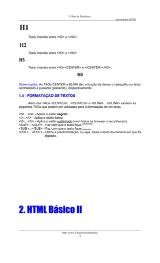 O Site da Eletrônica 
Aprendendo HTML 
Texto inserido entre <H2> e </H2>: 
Texto inserido entre <H3> e </H3>: 
Texto inserido entre <H3><CENTER> e </CENTER></H3> : 
Observações: As TAGs CENTER e BLINK têm a função de deixar o cabeçalho ou texto centralizado e pulsante (piscando), respectivamente. 
11..44 -- FFOORRMMAATTAAÇÇÃÃOO DDEE TTEEXXTTOOSS 
Além das TAGs <CENTER>...</CENTER> e <BLINK>...</BLINK> existem as seguintes TAGs que podem ser utilizadas para a formatação de um texto. 
<B>...</B> - Aplica o estilo negrito. 
<I>...</I> - Aplica o estilo itálico. 
<U>...</U> - Aplica o estilo sublinhado (nem todos os browser o reconhecem). 
<SUP>...</SUP> - Faz com que o texto fique sobrescrito. 
<SUB>...</SUB> - Faz com que o texto fique subscrito. 
<PRE>...</PRE> - Utiliza a pré-formatação, ou seja, deixa o texto da maneira em que foi digitado. 
22.. HHTTMMLL BBáássiiccoo IIII http://www.li.facens.br/eletronica 
4 
 