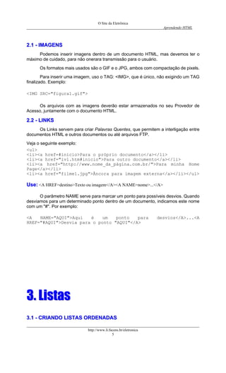 O Site da Eletrônica 
Aprendendo HTML 
http://www.li.facens.br/eletronica 
5 
22..11 -- IIMMAAGGEENNSS 
Podemos inserir imagens dentro de um documento HTML, mas devemos ter o máximo de cuidado, para não onerara transmissão para o usuário. 
Os formatos mais usados são o GIF e o JPG, ambos com compactação de pixels. 
Para inserir uma imagem, uso o TAG: <IMG>, que é único, não exigindo um TAG finalizado. Exemplo: 
<IMG SRC="figura1.gif"> 
Os arquivos com as imagens deverão estar armazenados no seu Provedor de Acesso, juntamente com o documento HTML. 
22..22 -- LLIINNKKSS 
Os Links servem para criar Palavras Quentes, que permitem a interligação entre documentos HTML e outros documentos ou até arquivos FTP. 
Veja o seguinte exemplo: 
<ul> 
<li><a href=#inicio>Para o próprio documento</a></li> 
<li><a href="ivl.htm#inicio">Para outro documento</a></li> 
<li><a href="http://www.nome_da_página.com.br/">Para minha Home Page</a></li> 
<li><a href="filme1.jpg">Âncora para imagem externa</a></li></ul> 
UUssee:: <A HREF=destino>Texto ou imagem</A><A NAME=nome>...</A> 
O parâmetro NAME serve para marcar um ponto para possíveis desvios. Quando desviamos para um determinado ponto dentro de um documento, indicamos este nome com um "#". Por exemplo: 
<A NAME="AQUI">Aqui é um ponto para desvios</A>...<A HREF="#AQUI">Desvia para o ponto "AQUI"</A> 
33.. LLiissttaass 
33..11 -- CCRRIIAANNDDOO LLIISSTTAASS OORRDDEENNAADDAASS  