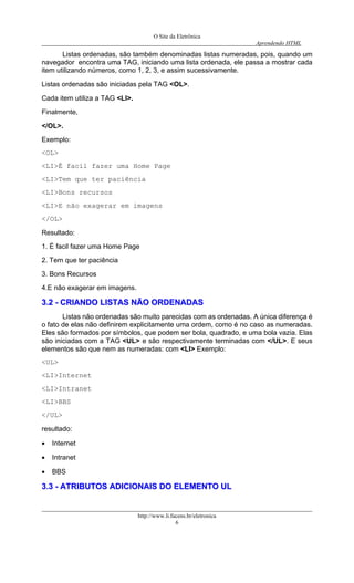 O Site da Eletrônica 
Aprendendo HTML 
http://www.li.facens.br/eletronica 
6 
Listas ordenadas, são também denominadas listas numeradas, pois, quando um navegador encontra uma TAG, iniciando uma lista ordenada, ele passa a mostrar cada item utilizando números, como 1, 2, 3, e assim sucessivamente. 
Listas ordenadas são iniciadas pela TAG <OL>. 
Cada item utiliza a TAG <LI>. 
Finalmente, 
</OL>. 
Exemplo: 
<OL> 
<LI>É facil fazer uma Home Page 
<LI>Tem que ter paciência 
<LI>Bons recursos 
<LI>E não exagerar em imagens 
</OL> 
Resultado: 
1. É facil fazer uma Home Page 
2. Tem que ter paciência 
3. Bons Recursos 
4.E não exagerar em imagens. 
33..22 -- CCRRIIAANNDDOO LLIISSTTAASS NNÃÃOO OORRDDEENNAADDAASS 
Listas não ordenadas são muito parecidas com as ordenadas. A única diferença é o fato de elas não definirem explicitamente uma ordem, como é no caso as numeradas. Eles são formados por símbolos, que podem ser bola, quadrado, e uma bola vazia. Elas são iniciadas com a TAG <UL> e são respectivamente terminadas com </UL>. E seus elementos são que nem as numeradas: com <LI> Exemplo: 
<UL> 
<LI>Internet 
<LI>Intranet 
<LI>BBS 
</UL> 
resultado: 
• Internet 
• Intranet 
• BBS 
33..33 -- AATTRRIIBBUUTTOOSS AADDIICCIIOONNAAIISS DDOO EELLEEMMEENNTTOO UULL  
