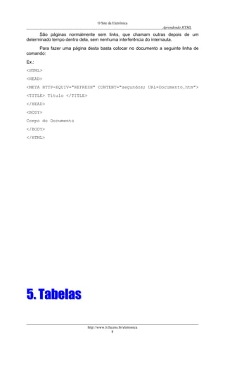 O Site da Eletrônica 
Aprendendo HTML 
http://www.li.facens.br/eletronica 
8 
São páginas normalmente sem links, que chamam outras depois de um determinado tempo dentro dela, sem nenhuma interferência do internauta. 
Para fazer uma página desta basta colocar no documento a seguinte linha de comando: 
Ex.: 
<HTML> 
<HEAD> 
<META HTTP-EQUIV="REFRESH" CONTENT="segundos; URL=Documento.htm"> 
<TITLE> Título </TITLE> 
</HEAD> 
<BODY> 
Corpo do Documento 
</BODY> 
</HTML> 
55.. TTaabbeellaass 
 