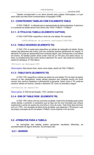 O Site da Eletrônica 
Aprendendo HTML 
http://www.li.facens.br/eletronica 
9 
Tabelas correspondem a um ótimo formato para originar informações, e é por essa razão que eles foram acrescentados à linguagem HTML 
55..11 -- CCOONNSSTTRRUUIINNDDOO TTAABBEELLAASS CCOOMM OO EELLEEMMEENNTTOO TTAABBLLEE 
A TAG <TABLE> é utilizada para a representação de dados tabulares. A estrutura e o conteúdo da tabela devem ficar dentro das TAGs <TABLE> </TABLE> 
55..11..11 -- OO TTÍÍTTUULLOO DDAA TTAABBEELLAA ((EELLEEMMEENNTTOO CCAAPPTTIIOONN)) 
A TAG <CAPTION> especifica o título de uma tabela. Por exemplo: 
<CAPTION>Notas da primeira avaliação</CAPTION> 
55..11..22 -- TTAABBLLEE HHEEAADDIINNGGSS ((EELLEEMMEENNTTOO TTHH)) 
A TAG <TH> é usada para especificar as células de cabeçalho da tabela. Essas células são diferentes das outras, pois seu conteúdo aparece geralmente em negrito. O elemento TH pode ser apresentado sem conteúdo algum: isso corresponde a uma célula em branco. As tabelas podem ainda conter mais de um TH para uma dada coluna, ou linha, ou simplesmente não conter nenhum elemento TH, isto é, não conter em nenhuma célula em destaque. O TAG dela é: 
<HT>texto em destaque</HT> 
Observações: Elas devem ficar, assim como todas, dentro da TAG <TABLE>. 
55..11..33 -- TTAABBLLEE DDAATTAA ((EELLEEMMEENNTTOO TTDD)) 
A TAG <TD> especifica a células de dados de uma tabela. Por se tratar de dados comuns (e não cabeçalhos), essas células possuem seu conteúdo escrito em fonte normal, sem nenhum destaque e alinhamento à esquerda. Assim como o TH, pode-se construir células em branco, usando o elemento TD, como no exemplo a seguir: 
<TD>Células de dados</TD> 
Observações: A TAG de terminação, <TD>, também é opcional. 
55..11..44 -- EENNDD OOFF TTAABBLLEE RROOWW ((EELLEEMMEENNTTOO TTRR)) 
A TAG <TR> indica o fim de uma linha na tabela. Cada linha da tabela pode conter várias células, e portanto, é necessário que se faça uso de uma marcação que indique exatamente o ponto de quebra de uma linha e início de outra. Toda linha deve terminar com um <TR>, com exceção da última linha da tabela, que dispensa o TR porque o uso da própria marcação de fim de tabela </TABLE> torna implícito o fim da linha. 
55..22 -- AATTRRIIBBUUTTOOSS PPAARRAA AA TTAABBEELLAA 
As marcações das tabelas podem apresentar resultados diferentes, se acompanhadas de alguns atributos. Os principais são: 
55..22..11 -- BBOORRDDEERR  