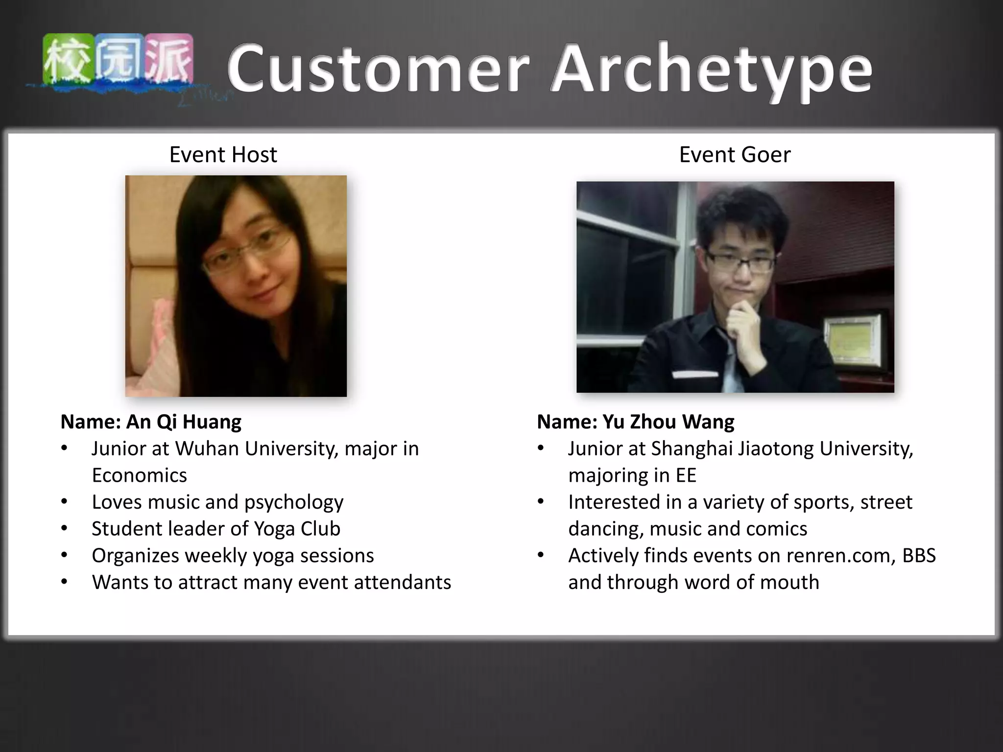 Event Host                                     Event Goer




Name: An Qi Huang                          Name: Yu Zhou Wang
• Junior at Wuhan University, major in     • Junior at Shanghai Jiaotong University,
  Economics                                  majoring in EE
• Loves music and psychology               • Interested in a variety of sports, street
• Student leader of Yoga Club                dancing, music and comics
• Organizes weekly yoga sessions           • Actively finds events on renren.com, BBS
• Wants to attract many event attendants     and through word of mouth
 