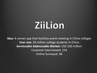 Idea: A renren app that facilities event meeting in China colleges
          User size: 20 million college students in China
       Serviceable Addressable Market: US$ 100 million
                   Customer Interviewed: 154
                       Online Surveyed: 48
 