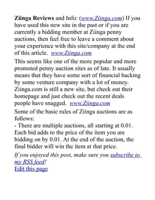 Ziinga Reviews and Info: (www.Ziinga.com) If you
have used this new site in the past or if you are
currently a bidding member at Ziinga penny
auctions, then feel free to leave a comment about
your experience with this site/company at the end
of this article. www.Ziinga.com
This seems like one of the more popular and more
promoted penny auction sites as of late. It usually
means that they have some sort of financial backing
by some venture company with a lot of money.
Ziinga.com is still a new site, but check out their
homepage and just check out the recent deals
people have snagged. www.Ziinga.com
Some of the basic rules of Ziinga auctions are as
follows:
- There are multiple auctions, all starting at 0.01.
Each bid adds to the price of the item you are
bidding on by 0.01. At the end of the auction, the
final bidder will win the item at that price.
If you enjoyed this post, make sure you subscribe to
my RSS feed!
Edit this page
 