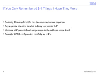 © 2014 IBM Corporation28
If You Only Remembered 3 4 Things I Hope They Were
Capacity Planning for zIIPs has become much m...