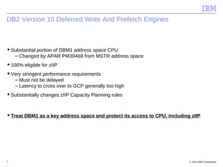 © 2014 IBM Corporation7
DB2 Version 10 Deferred Write And Prefetch Engines
Substantial portion of DBM1 address space CPU
...
