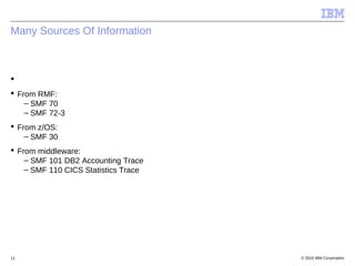 © 2015 IBM Corporation11
Many Sources Of Information

 From RMF:
– SMF 70
– SMF 72-3
 From z/OS:
– SMF 30
 From middleware:
– SMF 101 DB2 Accounting Trace
– SMF 110 CICS Statistics Trace
 