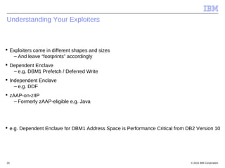 © 2015 IBM Corporation20
Understanding Your Exploiters
 Exploiters come in different shapes and sizes
– And leave “footprints” accordingly
 Dependent Enclave
– e.g. DBM1 Prefetch / Deferred Write
 Independent Enclave
– e.g. DDF
 zAAP-on-zIIP
– Formerly zAAP-eligible e.g. Java
 e.g. Dependent Enclave for DBM1 Address Space is Performance Critical from DB2 Version 10
 