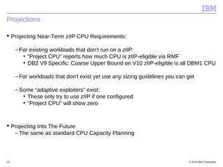 © 2015 IBM Corporation23
Projections
 Projecting Near-Term zIIP CPU Requirements:
– For existing workloads that don't run on a zIIP:
• “Project CPU” reports how much CPU is zIIP-eligible via RMF
• DB2 V9 Specific: Coarse Upper Bound on V10 zIIP-eligible is all DBM1 CPU
– For workloads that don't exist yet use any sizing guidelines you can get
– Some “adaptive exploiters” exist:
• These only try to use zIIP if one configured
• “Project CPU” will show zero
 Projecting Into The Future
– The same as standard CPU Capacity Planning
 