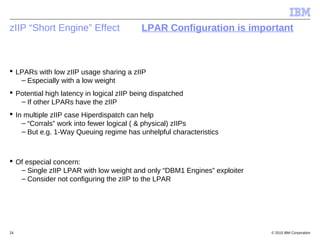 © 2015 IBM Corporation24
zIIP “Short Engine” Effect LPAR Configuration is important
 LPARs with low zIIP usage sharing a zIIP
– Especially with a low weight
 Potential high latency in logical zIIP being dispatched
– If other LPARs have the zIIP
 In multiple zIIP case Hiperdispatch can help
– “Corrals” work into fewer logical ( & physical) zIIPs
– But e.g. 1-Way Queuing regime has unhelpful characteristics
 Of especial concern:
– Single zIIP LPAR with low weight and only “DBM1 Engines” exploiter
– Consider not configuring the zIIP to the LPAR
 