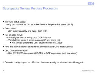 © 2015 IBM Corporation26
Subcapacity General Purpose Processors
 zIIP runs at full speed
– e.g. about twice as fast as a 6xx General Purpose Processor (GCP)
 Good news:
– zIIP higher capacity and faster than GCP
 Not so good news:
– zIIP-eligible work running on a GCP is worse
– Variability in speed if some runs on zIIP and some not
• Not terribly different to DDF situation since PM12256
 How this plays depends on numbers of threads and CPU-intensiveness
 CPU Conversion Factor:
– Use R723NFFS to convert zIIP CPU to GCP equivalent (and vice versa)
 Consider configuring more zIIPs than the raw capacity requirement would suggest
 