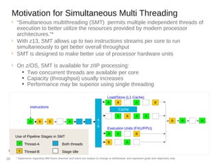 Motivation for Simultaneous Multi Threading
§
“Simultaneous multithreading (SMT) permits multiple independent threads of
execution to better utilize the resources provided by modern processor
architectures.”*
§
With z13, SMT allows up to two instructions streams per core to run
simultaneously to get better overall throughput
§
SMT is designed to make better use of processor hardware units
§
On z/OS, SMT is available for zIIP processing:
●
Two concurrent threads are available per core
●
Capacity (throughput) usually increases
●
Performance may be superior using single threading
*Wikipedia®
A
/
B
A
B
B
Load/Store (L1 Cache)
A A B
Execution Units (FXU/FPU)
instructions
A B A A
B AA
B
Shared Cache
A B A A
B A
BA
Cache
Thread-A
Thread-B
Use of Pipeline Stages in SMT
Both threads
Stage idle
* Statements regarding IBM future direction and intent are subject to change or withdrawal, and represent goals and objectives only.28
 