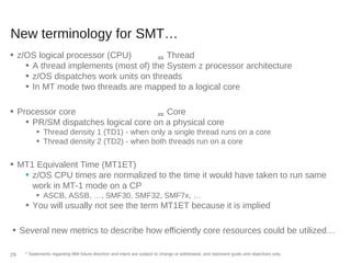 New terminology for SMT…
■ z/OS logical processor (CPU)  Thread
■ A thread implements (most of) the System z processor architecture
■ z/OS dispatches work units on threads
■ In MT mode two threads are mapped to a logical core
■ Processor core  Core
■ PR/SM dispatches logical core on a physical core
■ Thread density 1 (TD1) - when only a single thread runs on a core
■ Thread density 2 (TD2) - when both threads run on a core
■ MT1 Equivalent Time (MT1ET)
■ z/OS CPU times are normalized to the time it would have taken to run same
work in MT-1 mode on a CP
■ ASCB, ASSB, …, SMF30, SMF32, SMF7x, …
■ You will usually not see the term MT1ET because it is implied
■ Several new metrics to describe how efficiently core resources could be utilized…
* Statements regarding IBM future direction and intent are subject to change or withdrawal, and represent goals and objectives only.29
 