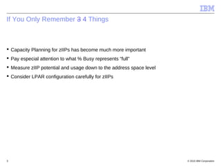 © 2015 IBM Corporation3
If You Only Remember 3 4 Things
 Capacity Planning for zIIPs has become much more important
 Pay especial attention to what % Busy represents “full”
 Measure zIIP potential and usage down to the address space level
 Consider LPAR configuration carefully for zIIPs
 