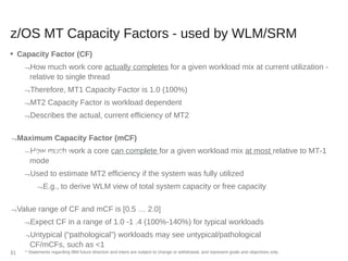 z/OS MT Capacity Factors - used by WLM/SRM
■ Capacity Factor (CF)
How much work core actually completes for a given workload mix at current utilization -
relative to single thread
Therefore, MT1 Capacity Factor is 1.0 (100%)
MT2 Capacity Factor is workload dependent
Describes the actual, current efficiency of MT2
Maximum Capacity Factor (mCF)
How much work a core can complete for a given workload mix at most relative to MT-1
mode
Used to estimate MT2 efficiency if the system was fully utilized
E.g., to derive WLM view of total system capacity or free capacity
Value range of CF and mCF is [0.5 … 2.0]
Expect CF in a range of 1.0 -1 .4 (100%-140%) for typical workloads
Untypical (“pathological”) workloads may see untypical/pathological
CF/mCFs, such as <1
* Statements regarding IBM future direction and intent are subject to change or withdrawal, and represent goals and objectives only.31
ing Core Busy Time
nterval
 