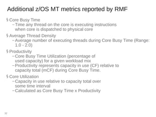 Additional z/OS MT metrics reported by RMF
§ Core Busy Time
– Time any thread on the core is executing instructions
when core is dispatched to physical core
§ Average Thread Density
– Average number of executing threads during Core Busy Time (Range:
1.0 - 2.0)
§ Productivity
– Core Busy Time Utilization (percentage of
used capacity) for a given workload mix
– Productivity represents capacity in use (CF) relative to
capacity total (mCF) during Core Busy Time.
§ Core Utilization
– Capacity in use relative to capacity total over
some time interval
– Calculated as Core Busy Time x Productivity
32
 