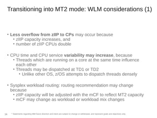 Transitioning into MT2 mode: WLM considerations (1)
• Less overflow from zIIP to CPs may occur because
• zIIP capacity increases, and
• number of zIIP CPUs double
• CPU time and CPU service variability may increase, because
• Threads which are running on a core at the same time influence
each other
• Threads may be dispatched at TD1 or TD2
• Unlike other OS, z/OS attempts to dispatch threads densely
• Sysplex workload routing: routing recommendation may change
because
• zIIP capacity will be adjusted with the mCF to reflect MT2 capacity
• mCF may change as workload or workload mix changes
* Statements regarding IBM future direction and intent are subject to change or withdrawal, and represent goals and objectives only.34
 