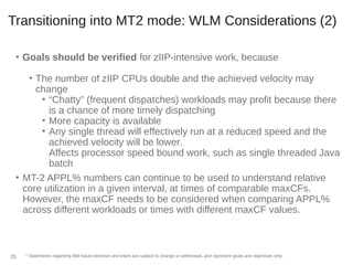Transitioning into MT2 mode: WLM Considerations (2)
• Goals should be verified for zIIP-intensive work, because
• The number of zIIP CPUs double and the achieved velocity may
change
• “Chatty” (frequent dispatches) workloads may profit because there
is a chance of more timely dispatching
• More capacity is available
• Any single thread will effectively run at a reduced speed and the
achieved velocity will be lower.
Affects processor speed bound work, such as single threaded Java
batch
• MT-2 APPL% numbers can continue to be used to understand relative
core utilization in a given interval, at times of comparable maxCFs.
However, the maxCF needs to be considered when comparing APPL%
across different workloads or times with different maxCF values.
* Statements regarding IBM future direction and intent are subject to change or withdrawal, and represent goals and objectives only.35
 