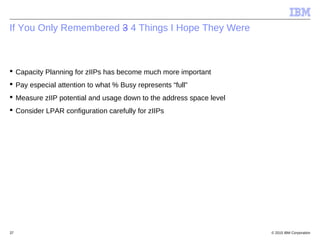 © 2015 IBM Corporation37
If You Only Remembered 3 4 Things I Hope They Were
 Capacity Planning for zIIPs has become much more important
 Pay especial attention to what % Busy represents “full”
 Measure zIIP potential and usage down to the address space level
 Consider LPAR configuration carefully for zIIPs
 