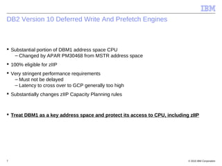 © 2015 IBM Corporation7
DB2 Version 10 Deferred Write And Prefetch Engines
 Substantial portion of DBM1 address space CPU
– Changed by APAR PM30468 from MSTR address space
 100% eligible for zIIP
 Very stringent performance requirements
– Must not be delayed
– Latency to cross over to GCP generally too high
 Substantially changes zIIP Capacity Planning rules
 Treat DBM1 as a key address space and protect its access to CPU, including zIIP
 