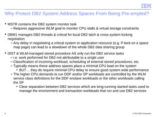 © 2015 IBM Corporation8
Why Protect DB2 System Address Spaces From Being Pre-empted?
 MSTR contains the DB2 system monitor task
– Requires aggressive WLM goal to monitor CPU stalls & virtual storage constraints
 DBM1 manages DB2 threads & critical for local DB2 latch & cross-system locking
negotiation
– Any delay in negotiating a critical system or application resource (e.g. P-lock on a space
map page) can lead to a slowdown of the whole DB2 data sharing group
 DIST & WLM-managed stored procedure AS only run the DB2 service tasks
– i.e. work performed for DB2 not attributable to a single user
– Classification of incoming workload, scheduling of external stored procedures, etc.
– Typically means these address spaces place a minimal CPU load on the system
• BUT… they do require minimal CPU delay to ensure good system wide performance
– The higher CPU demands to run DDF and/or SP workloads are controlled by the WLM
service class definitions for the DDF enclave workloads or the other workloads calling
the SP
• Clear separation between DB2 services which are long-running started tasks used to
manage the environment and transaction workloads that run and use DB2 services
 