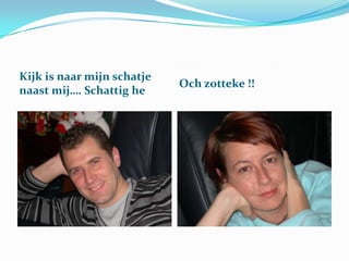 Kijk is naar mijn schatje
naast mij…. Schattig he

Och zotteke !!

 