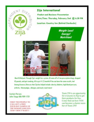 Meet BJ Bolyard. Through Zija’s weight loss system, BJ came off of two prescription drugs, dropped
45 pounds, and quit smoking. All in just 4 1/2 months!!! You can have the same results, too!
Among diseases/illnesses that Zija has helped include: obesity, diabetes, high blood pressure,
arthritis, fibromyalgia, allergies, and much, much more!
Zija International
Product and Business Presentation
Contact Person:
John Stepp 606-909-1721
Weight Loss!
Energy!
Nutrition!
Date/Time: Thursday, February 2nd @ 6:30 PM
Location: Country Inn (Behind Starbucks)
Team 250 is an opportunity
for everyone in Zija to get
their products for free.
Come find out how YOU
can become a charter mem-
ber of Team 250!
FIRST TWO PEOPLE TO
CALL GET A FREE
FOUR-DAY SAMPLE OF
THE WEIGHT LOSS SYS-
TEM!!! DON’T WAIT!!!
 