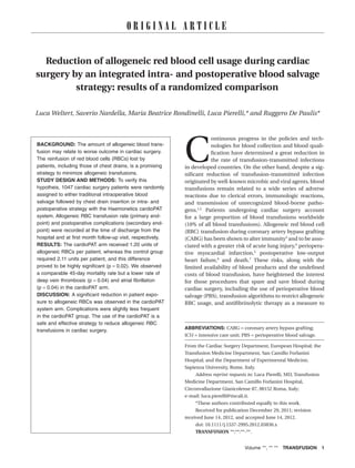 O R I G I N A L A R T I C L E 
Reduction of allogeneic red blood cell usage during cardiac 
surgery by an integrated intra- and postoperative blood salvage 
strategy: results of a randomized comparison_3836 1..8 
Luca Weltert, Saverio Nardella, Maria Beatrice Rondinelli, Luca Pierelli,* and Ruggero De Paulis* 
BACKGROUND: The amount of allogeneic blood trans-fusion 
may relate to worse outcome in cardiac surgery. 
The reinfusion of red blood cells (RBCs) lost by 
patients, including those of chest drains, is a promising 
strategy to minimize allogeneic transfusions. 
STUDY DESIGN AND METHODS: To verify this 
hypotheis, 1047 cardiac surgery patients were randomly 
assigned to either traditional intraoperative blood 
salvage followed by chest drain insertion or intra- and 
postoperative strategy with the Haemonetics cardioPAT 
system. Allogeneic RBC transfusion rate (primary end-point) 
and postoperative complications (secondary end-point) 
were recorded at the time of discharge from the 
hospital and at first month follow-up visit, respectively. 
RESULTS: The cardioPAT arm received 1.20 units of 
allogeneic RBCs per patient, whereas the control group 
required 2.11 units per patient, and this difference 
proved to be highly significant (p = 0.02). We observed 
a comparable 45-day mortality rate but a lower rate of 
deep vein thrombosis (p = 0.04) and atrial fibrillation 
(p = 0.04) in the cardioPAT arm. 
DISCUSSION: A significant reduction in patient expo-sure 
to allogeneic RBCs was observed in the cardioPAT 
system arm. Complications were slightly less frequent 
in the cardioPAT group. The use of the cardioPAT is a 
safe and effective strategy to reduce allogeneic RBC 
transfusions in cardiac surgery. 
Continuous progress in the policies and tech-nologies 
for blood collection and blood quali-fication 
have determined a great reduction in 
the rate of transfusion-transmitted infections 
in developed countries. On the other hand, despite a sig-nificant 
reduction of transfusion-transmitted infection 
originated bywell-known microbic and viral agents, blood 
transfusions remain related to a wide series of adverse 
reactions due to clerical errors, immunologic reactions, 
and transmission of unrecognized blood-borne patho-gens. 
1,2 Patients undergoing cardiac surgery account 
for a large proportion of blood transfusions worldwide 
(10% of all blood transfusions). Allogeneic red blood cell 
(RBC) transfusion during coronary artery bypass grafting 
(CABG) has been shown to alter immunity3 and to be asso-ciated 
with a greater risk of acute lung injury,4 periopera-tive 
myocardial infarction,5 postoperative low-output 
heart failure,6 and death.7 These risks, along with the 
limited availability of blood products and the undefined 
costs of blood transfusion, have heightened the interest 
for those procedures that spare and save blood during 
cardiac surgery, including the use of perioperative blood 
salvage (PBS), transfusion algorithms to restrict allogeneic 
RBC usage, and antifibrinolytic therapy as a measure to 
ABBREVIATIONS: CABG = coronary artery bypass grafting; 
ICU = intensive care unit; PBS = perioperative blood salvage. 
From the Cardiac Surgery Department, European Hospital; the 
Transfusion Medicine Department, San Camillo Forlanini 
Hospital; and the Department of Experimental Medicine, 
Sapienza University, Rome, Italy. 
Address reprint requests to: Luca Pierelli, MD, Transfusion 
Medicine Department, San Camillo Forlanini Hospital, 
Circonvallazione Gianicolense 87, 00152 Roma, Italy; 
e-mail: luca.pierelli@tiscali.it. 
*These authors contributed equally to this work. 
Received for publication December 29, 2011; revision 
received June 14, 2012, and accepted June 14, 2012. 
doi: 10.1111/j.1537-2995.2012.03836.x 
TRANSFUSION **;**:**-**. 
Volume **, ** ** TRANSFUSION 1 
 