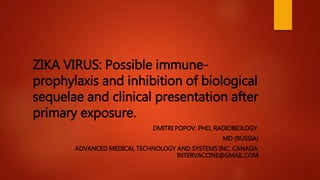 ZIKA VIRUS: Possible immune-
prophylaxis and inhibition of biological
sequelae and clinical presentation after
primary exposure.
DMITRI POPOV. PHD, RADIOBIOLOGY.
MD (RUSSIA)
ADVANCED MEDICAL TECHNOLOGY AND SYSTEMS INC. CANADA.
INTERVACCINE@GMAIL.COM
 